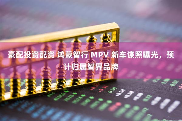 豪配投资配资 鸿蒙智行 MPV 新车谍照曝光,预计归属智界品牌