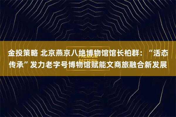 金投策略 北京燕京八绝博物馆馆长柏群：“活态传承”发力老字号博物馆赋能文商旅融合新发展