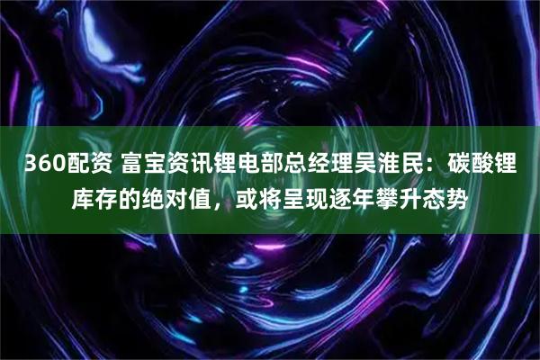 360配资 富宝资讯锂电部总经理吴淮民：碳酸锂库存的绝对值，或将呈现逐年攀升态势