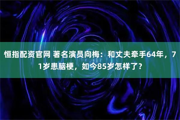 恒指配资官网 著名演员向梅：和丈夫牵手64年，71岁患脑梗，如今85岁怎样了？