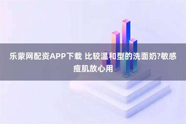 乐蒙网配资APP下载 比较温和型的洗面奶?敏感痘肌放心用
