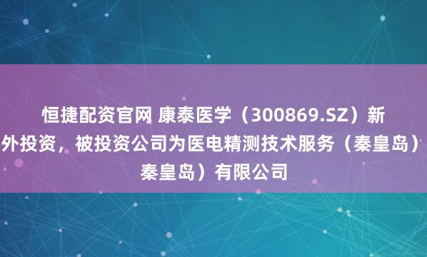 恒捷配资官网 康泰医学（300869.SZ）新增一起对外投资，被投资公司为医电精测技术服务（秦皇岛）有限公司