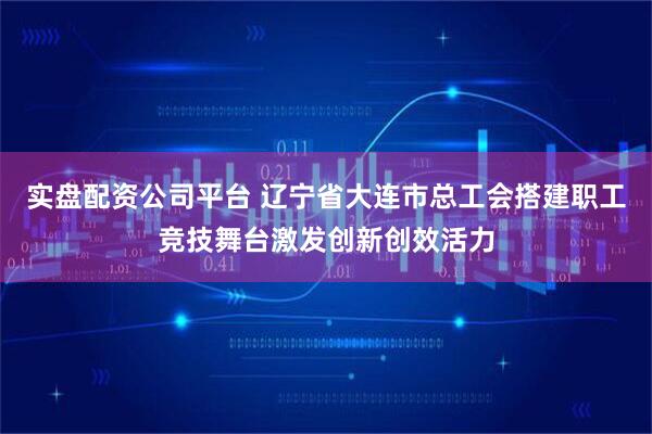 实盘配资公司平台 辽宁省大连市总工会搭建职工竞技舞台激发创新创效活力
