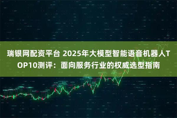 瑞银网配资平台 2025年大模型智能语音机器人TOP10测评：面向服务行业的权威选型指南