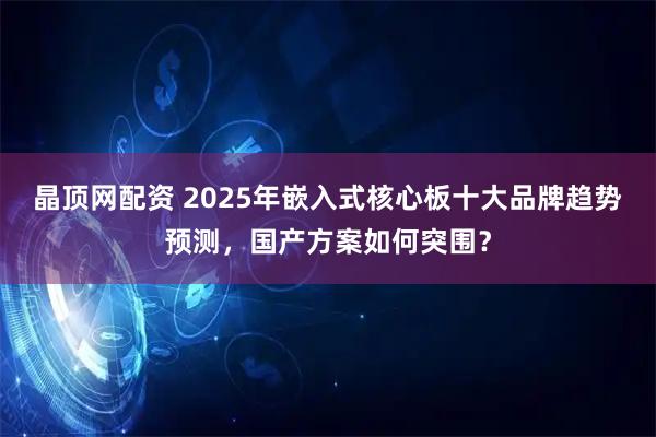 晶顶网配资 2025年嵌入式核心板十大品牌趋势预测，国产方案如何突围？