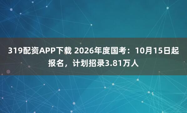 319配资APP下载 2026年度国考：10月15日起报名，计划招录3.81万人