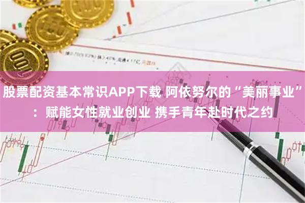 股票配资基本常识APP下载 阿依努尔的“美丽事业”：赋能女性就业创业 携手青年赴时代之约