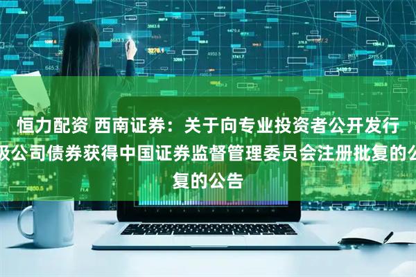 恒力配资 西南证券：关于向专业投资者公开发行次级公司债券获得中国证券监督管理委员会注册批复的公告