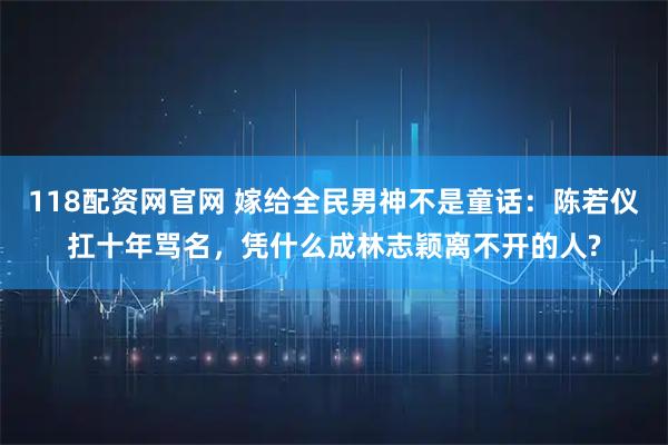 118配资网官网 嫁给全民男神不是童话：陈若仪扛十年骂名，凭什么成林志颖离不开的人?