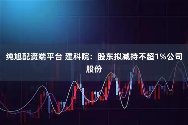 纯旭配资端平台 建科院：股东拟减持不超1%公司股份