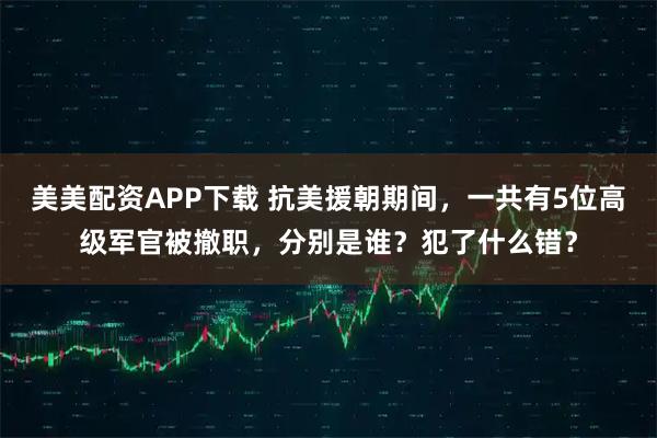 美美配资APP下载 抗美援朝期间，一共有5位高级军官被撤职，分别是谁？犯了什么错？