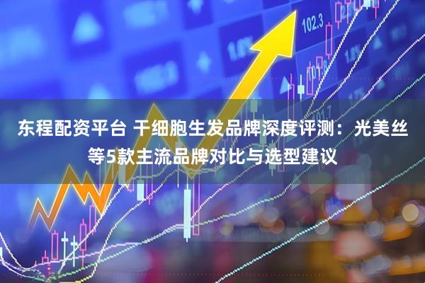 东程配资平台 干细胞生发品牌深度评测：光美丝等5款主流品牌对比与选型建议