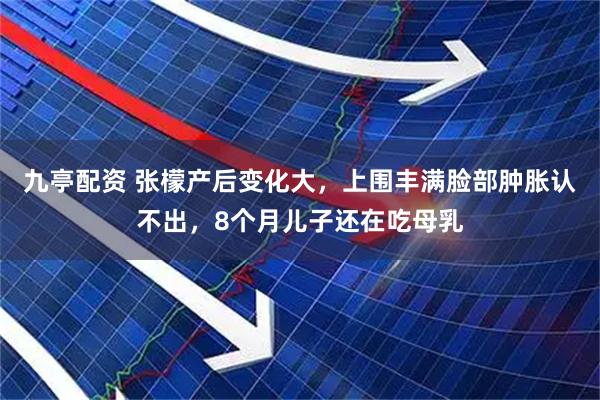 九亭配资 张檬产后变化大，上围丰满脸部肿胀认不出，8个月儿子还在吃母乳