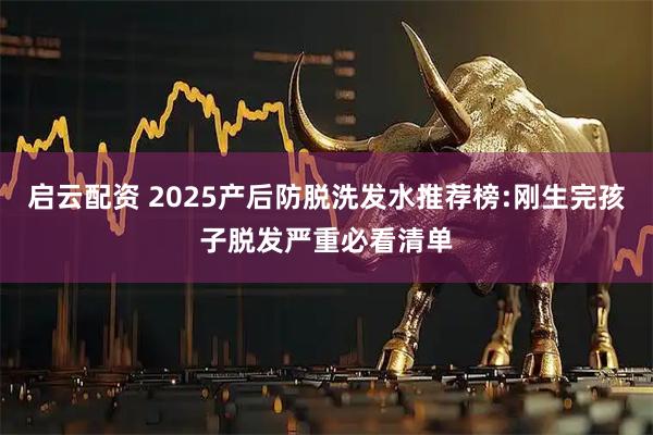 启云配资 2025产后防脱洗发水推荐榜:刚生完孩子脱发严重必看清单