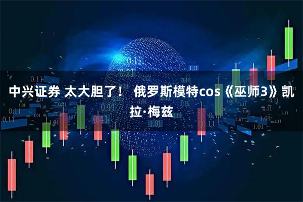 中兴证券 太大胆了！ 俄罗斯模特cos《巫师3》凯拉·梅兹