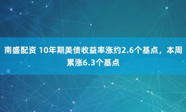 南盛配资 10年期美债收益率涨约2.6个基点，本周累涨6.3个基点