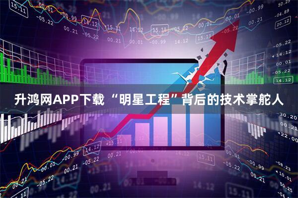 升鸿网APP下载 “明星工程”背后的技术掌舵人