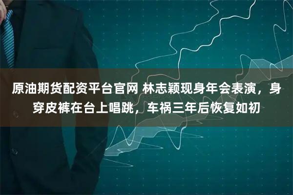 原油期货配资平台官网 林志颖现身年会表演，身穿皮裤在台上唱跳，车祸三年后恢复如初