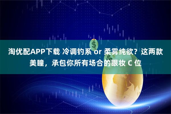 淘优配APP下载 冷调钓系 or 柔雾纯欲？这两款美瞳，承包你所有场合的眼妆 C 位