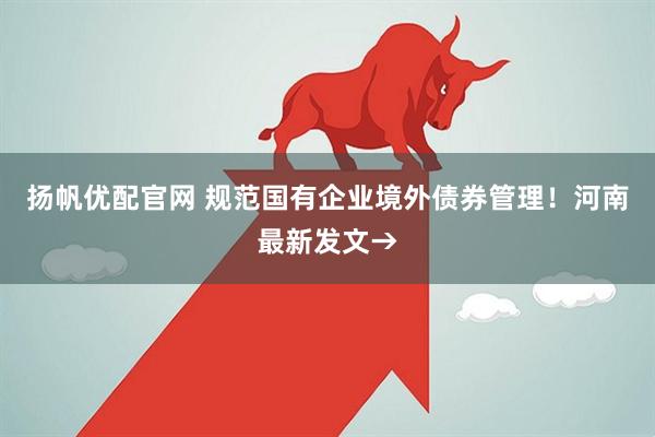 扬帆优配官网 规范国有企业境外债券管理！河南最新发文→