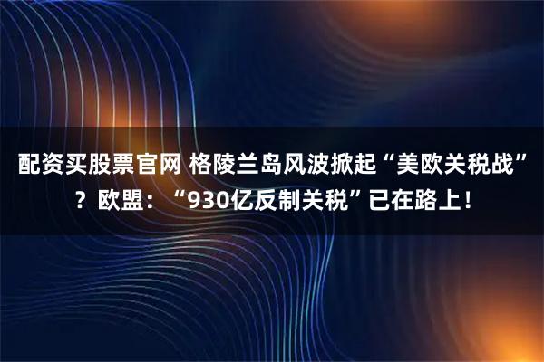 配资买股票官网 格陵兰岛风波掀起“美欧关税战”？欧盟：“930亿反制关税”已在路上！