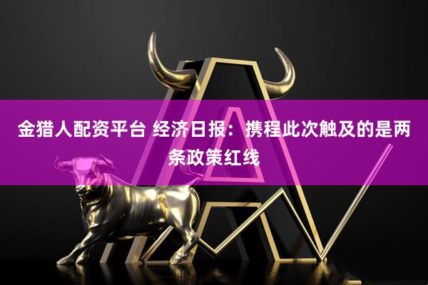 金猎人配资平台 经济日报：携程此次触及的是两条政策红线