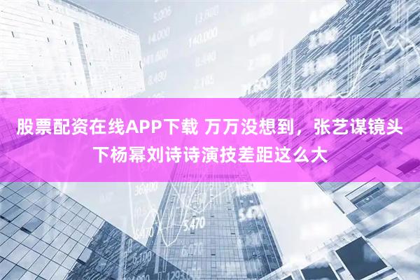 股票配资在线APP下载 万万没想到，张艺谋镜头下杨幂刘诗诗演技差距这么大