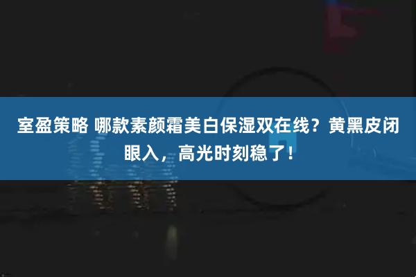 室盈策略 哪款素颜霜美白保湿双在线？黄黑皮闭眼入，高光时刻稳了！