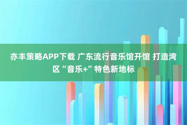 亦丰策略APP下载 广东流行音乐馆开馆 打造湾区“音乐+”特色新地标
