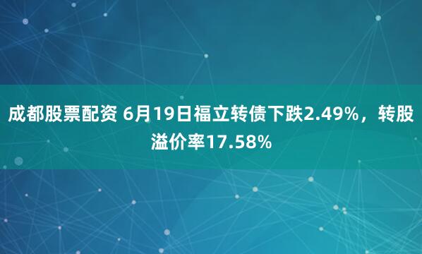 成都股票配资 6月19日福立转债下跌2.49%，转股溢价率17.58%