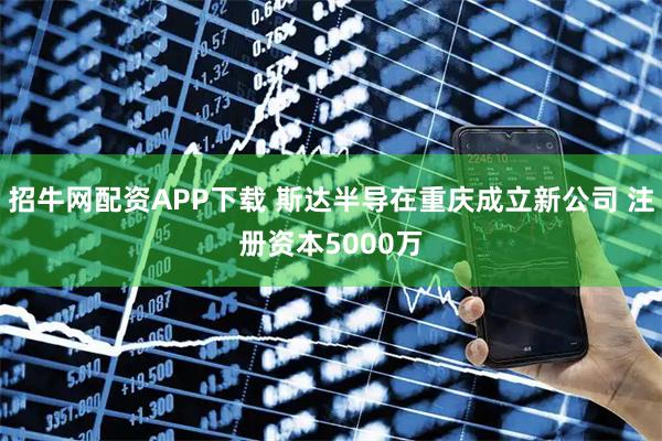 招牛网配资APP下载 斯达半导在重庆成立新公司 注册资本5000万