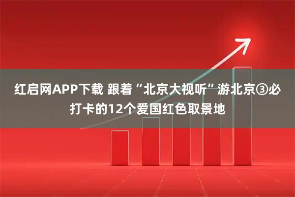 红启网APP下载 跟着“北京大视听”游北京③必打卡的12个爱国红色取景地