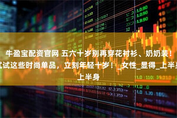 牛盈宝配资官网 五六十岁别再穿花衬衫、奶奶装！试试这些时尚单品，立刻年轻十岁！_女性_显得_上半身