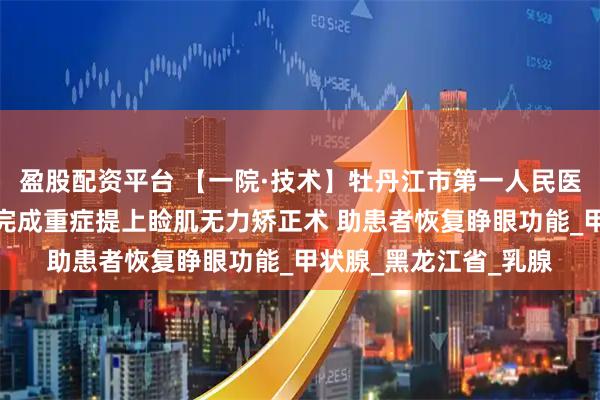 盈股配资平台 【一院·技术】牡丹江市第一人民医院整形美容外科成功完成重症提上睑肌无力矫正术 助患者恢复睁眼功能_甲状腺_黑龙江省_乳腺