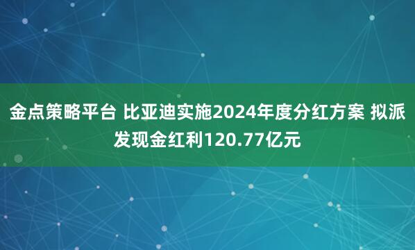 金点策略平台 比亚迪实施2024年度分红方案 拟派发现金红利120.77亿元