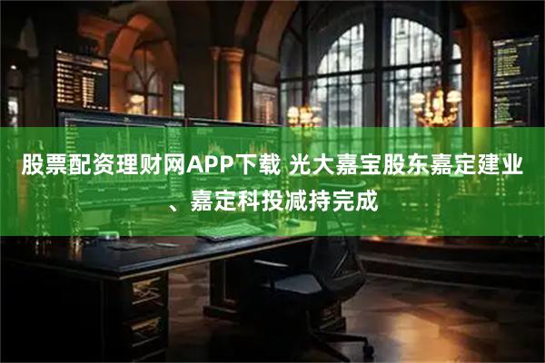 股票配资理财网APP下载 光大嘉宝股东嘉定建业、嘉定科投减持完成