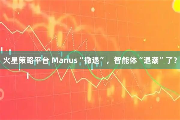 火星策略平台 Manus“撤退”，智能体“退潮”了？