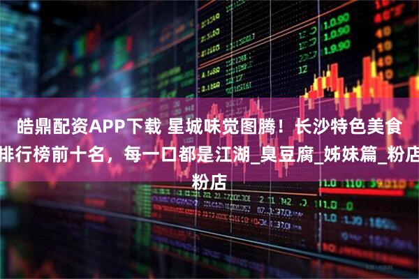 皓鼎配资APP下载 星城味觉图腾！长沙特色美食排行榜前十名，每一口都是江湖_臭豆腐_姊妹篇_粉店