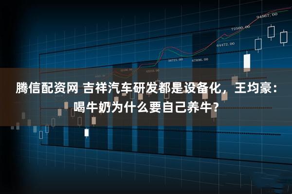 腾信配资网 吉祥汽车研发都是设备化，王均豪：喝牛奶为什么要自己养牛？