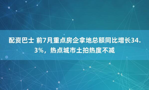 配资巴士 前7月重点房企拿地总额同比增长34.3%，热点城市土拍热度不减