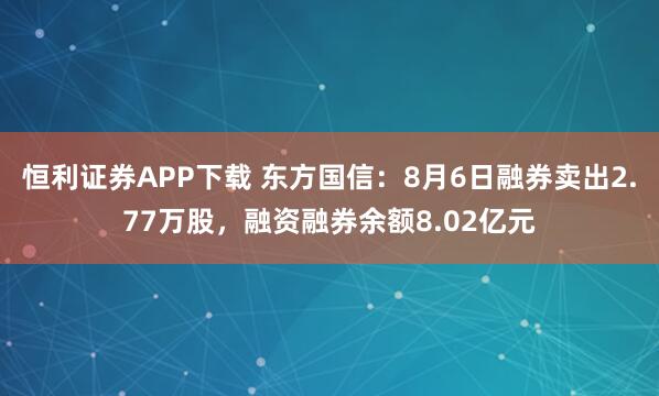 恒利证券APP下载 东方国信：8月6日融券卖出2.77万股，融资融券余额8.02亿元