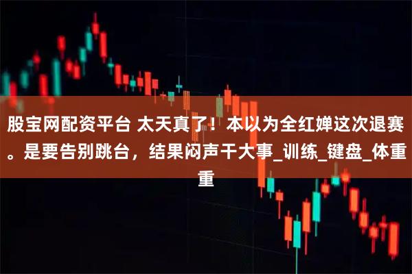 股宝网配资平台 太天真了！本以为全红婵这次退赛。是要告别跳台，结果闷声干大事_训练_键盘_体重