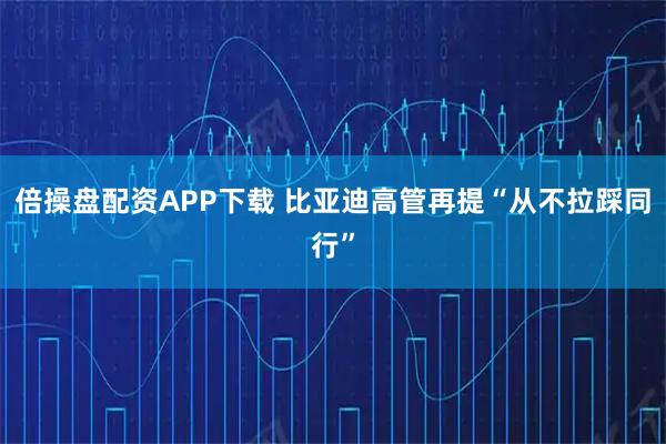 倍操盘配资APP下载 比亚迪高管再提“从不拉踩同行”