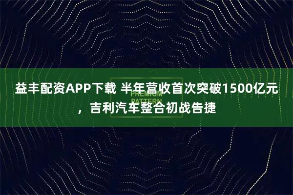 益丰配资APP下载 半年营收首次突破1500亿元，吉利汽车整合初战告捷