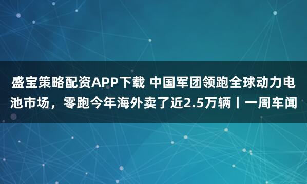 盛宝策略配资APP下载 中国军团领跑全球动力电池市场，零跑今年海外卖了近2.5万辆丨一周车闻