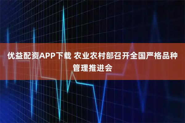 优益配资APP下载 农业农村部召开全国严格品种管理推进会