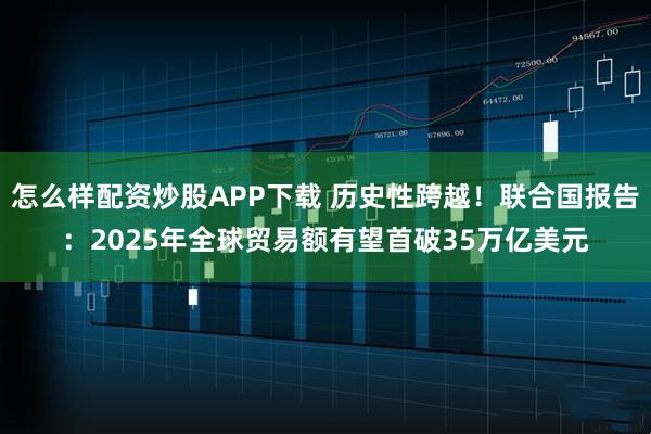 怎么样配资炒股APP下载 历史性跨越！联合国报告：2025年全球贸易额有望首破35万亿美元